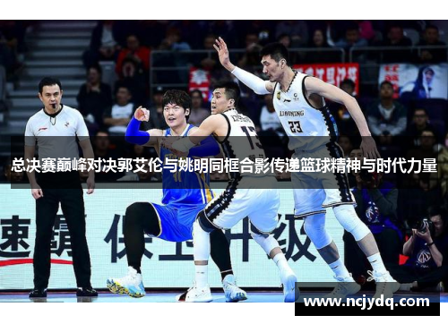 总决赛巅峰对决郭艾伦与姚明同框合影传递篮球精神与时代力量