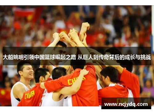 大船姚明引领中国篮球崛起之路 从巨人到传奇背后的成长与挑战