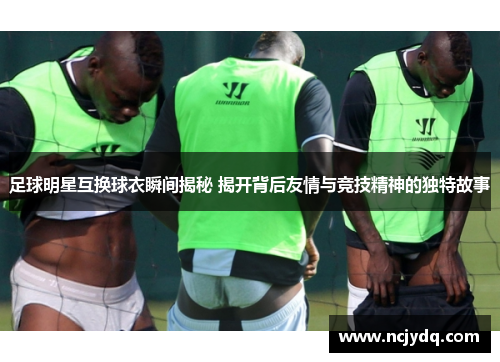足球明星互换球衣瞬间揭秘 揭开背后友情与竞技精神的独特故事