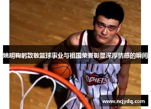 姚明鞠躬致敬篮球事业与祖国荣誉彰显深厚情感的瞬间