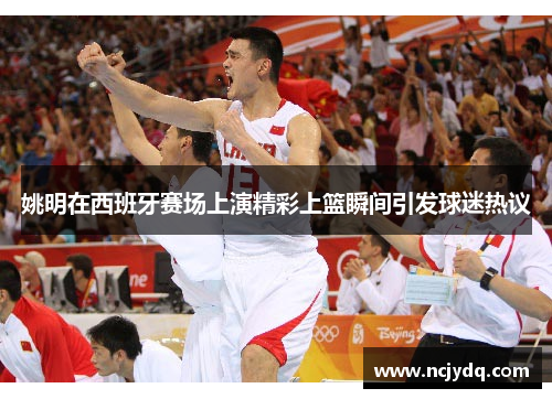 姚明在西班牙赛场上演精彩上篮瞬间引发球迷热议