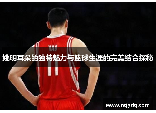姚明耳朵的独特魅力与篮球生涯的完美结合探秘
