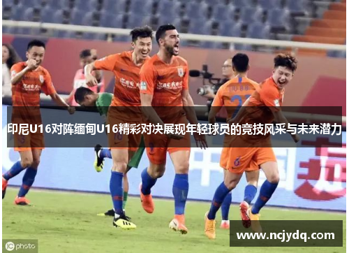 印尼U16对阵缅甸U16精彩对决展现年轻球员的竞技风采与未来潜力